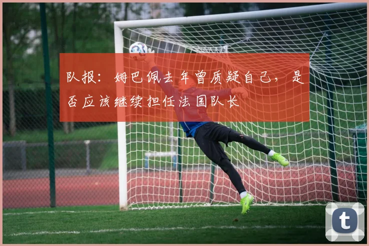 队报：姆巴佩去年曾质疑自己，是否应该继续担任法国队长