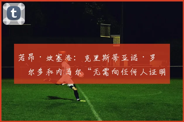 若昂·坎塞洛：克里斯蒂亚诺·罗纳尔多和内马尔“无需向任何人证明什么”