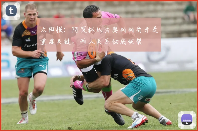 太阳报：阿莫林认为奥纳纳离开是重建关键，两人关系彻底破裂